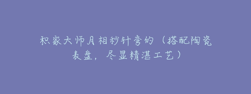 积家大师月相秒针弯的(搭配陶瓷表盘,尽显精湛工艺)-名表号 积家大师月相秒针弯的(搭配陶瓷表盘,尽显精湛工艺)