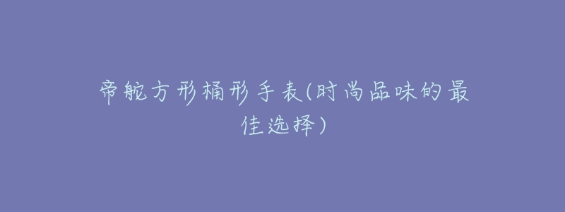帝舵方形桶形手表(时尚品味的最佳选择)-名表号 帝舵方形桶形手表(时尚品味的最佳选择)