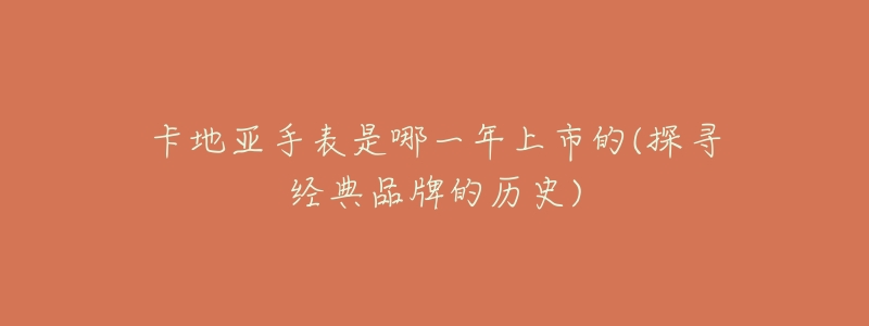 卡地亚手表是哪一年上市的(探寻经典品牌的历史)-名表号 卡地亚手表是哪一年上市的(探寻经典品牌的历史)