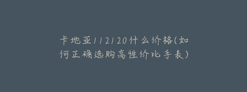 卡地亚112120什么价格(如何正确选购高性价比手表)-名表号 卡地亚112120什么价格(如何正确选购高性价比手表)