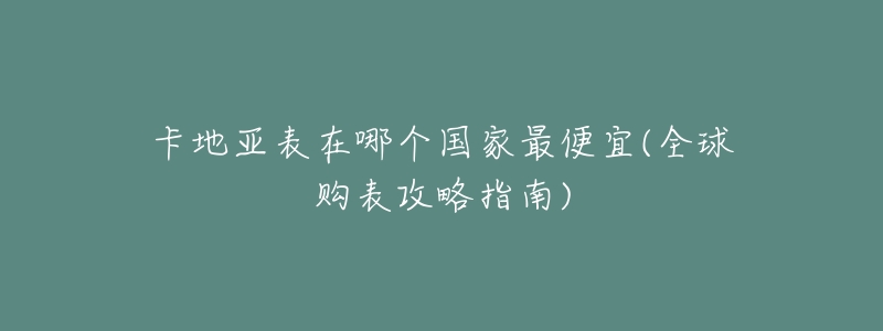 卡地亚表在哪个国家最便宜(全球购表攻略指南)-名表号 卡地亚表在哪个国家最便宜(全球购表攻略指南)
