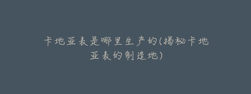 卡地亚表是哪里生产的(揭秘卡地亚表的制造地)-名表号 卡地亚表是哪里生产的(揭秘卡地亚表的制造地)