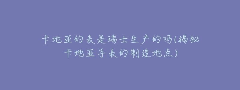 卡地亚的表是瑞士生产的吗(揭秘卡地亚手表的制造地点)-名表号 卡地亚的表是瑞士生产的吗(揭秘卡地亚手表的制造地点)
