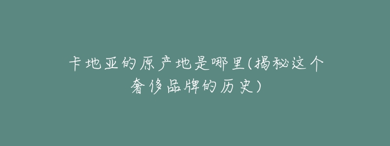 卡地亚的原产地是哪里(揭秘这个奢侈品牌的历史)-名表号 卡地亚的原产地是哪里(揭秘这个奢侈品牌的历史)
