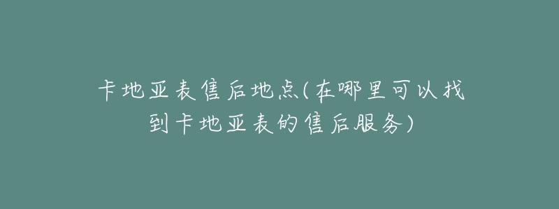 卡地亚表售后地点(在哪里可以找到卡地亚表的售后服务)-名表号 卡地亚表售后地点(在哪里可以找到卡地亚表的售后服务)
