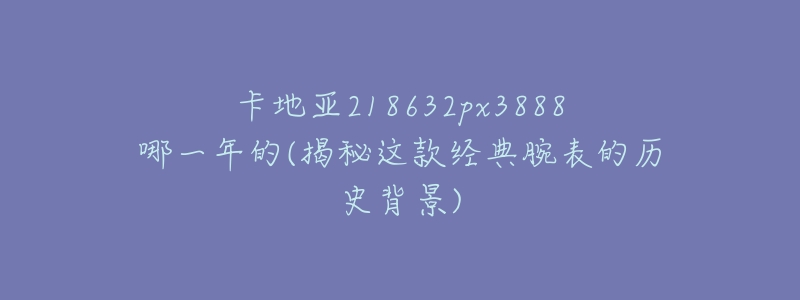 卡地亚218632px3888哪一年的(揭秘这款经典腕表的历史背景)-名表号 卡地亚218632px3888哪一年的(揭秘这款经典腕表的历史背景)