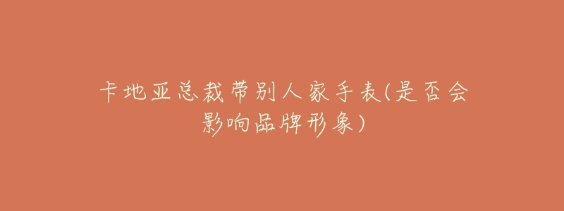 卡地亚总裁带别人家手表(是否会影响品牌形象)-名表号 卡地亚总裁带别人家手表(是否会影响品牌形象)