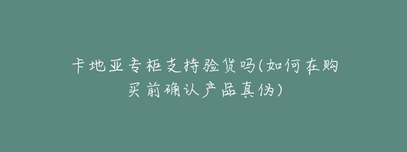 卡地亚专柜支持验货吗(如何在购买前确认产品真伪)