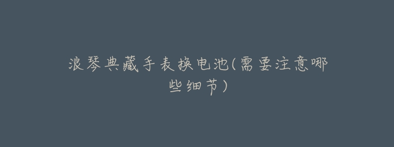 浪琴典藏手表换电池(需要注意哪些细节)