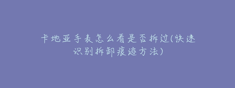 卡地亚手表怎么看是否拆过(快速识别拆卸痕迹方法)