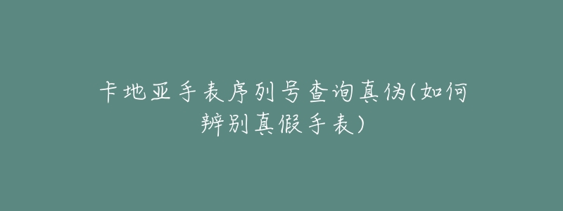 卡地亚手表序列号查询真伪(如何辨别真假手表)