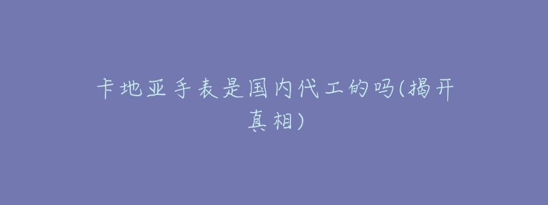 卡地亚手表是国内代工的吗(揭开真相)-名表号 卡地亚手表是国内代工的吗(揭开真相)