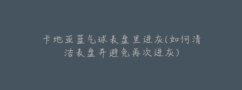 卡地亚蓝气球表盘里进灰(如何清洁表盘并避免再次进灰)-名表号 卡地亚蓝气球表盘里进灰(如何清洁表盘并避免再次进灰)