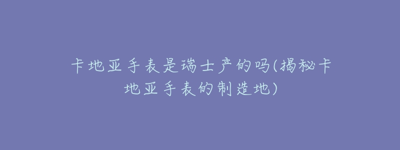 卡地亚手表是瑞士产的吗(揭秘卡地亚手表的制造地)-名表号 卡地亚手表是瑞士产的吗(揭秘卡地亚手表的制造地)
