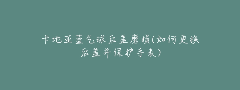卡地亚蓝气球后盖磨损(如何更换后盖并保护手表)