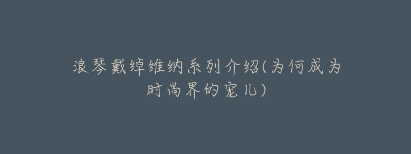 浪琴戴绰维纳系列介绍(为何成为时尚界的宠儿)-名表号 浪琴戴绰维纳系列介绍(为何成为时尚界的宠儿)