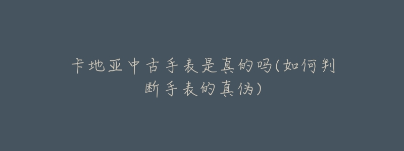 卡地亚中古手表是真的吗(如何判断手表的真伪)-名表号 卡地亚中古手表是真的吗(如何判断手表的真伪)