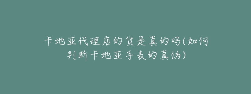 卡地亚代理店的货是真的吗(如何判断卡地亚手表的真伪)-名表号 卡地亚代理店的货是真的吗(如何判断卡地亚手表的真伪)