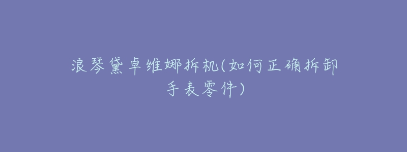 浪琴黛卓维娜拆机(如何正确拆卸手表零件)-名表号 浪琴黛卓维娜拆机(如何正确拆卸手表零件)