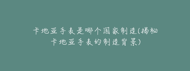 卡地亚手表是哪个国家制造(揭秘卡地亚手表的制造背景)-名表号 卡地亚手表是哪个国家制造(揭秘卡地亚手表的制造背景)