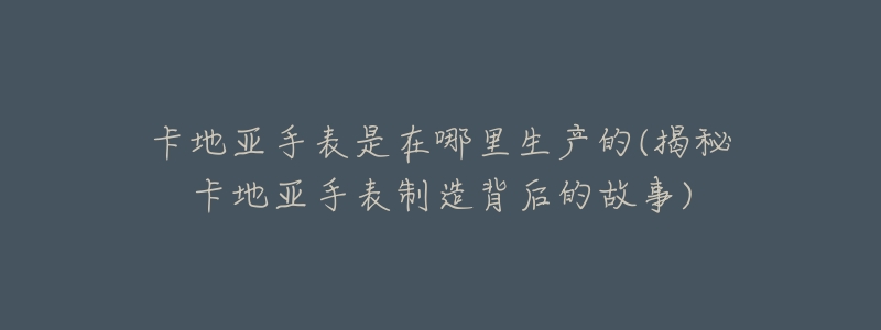 卡地亚手表是在哪里生产的(揭秘卡地亚手表制造背后的故事)-名表号 卡地亚手表是在哪里生产的(揭秘卡地亚手表制造背后的故事)