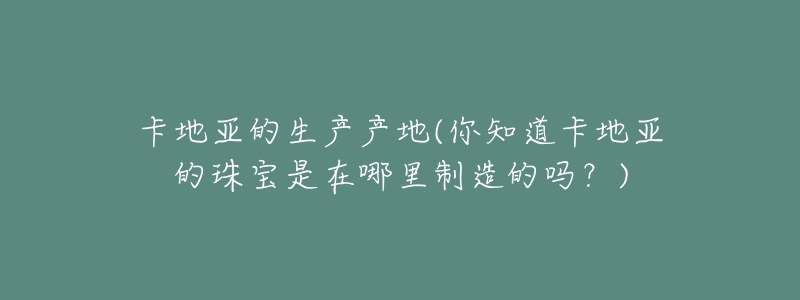 卡地亚的生产产地(你知道卡地亚的珠宝是在哪里制造的吗?)-名表号 卡地亚的生产产地(你知道卡地亚的珠宝是在哪里制造的吗?)