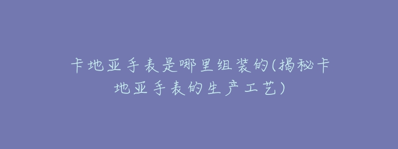 卡地亚手表是哪里组装的(揭秘卡地亚手表的生产工艺)-名表号 卡地亚手表是哪里组装的(揭秘卡地亚手表的生产工艺)
