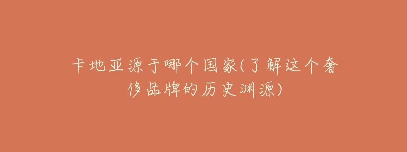 卡地亚源于哪个国家(了解这个奢侈品牌的历史渊源)-名表号 卡地亚源于哪个国家(了解这个奢侈品牌的历史渊源)