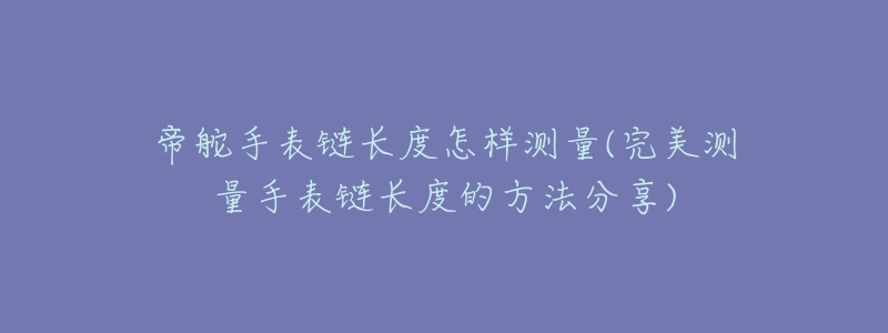 帝舵手表链长度怎样测量(完美测量手表链长度的方法分享)-名表号 帝舵手表链长度怎样测量(完美测量手表链长度的方法分享)
