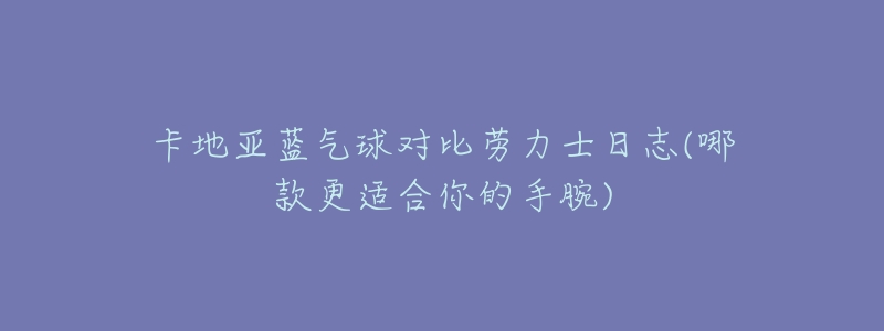 卡地亚蓝气球对比劳力士日志(哪款更适合你的手腕)-名表号 卡地亚蓝气球对比劳力士日志(哪款更适合你的手腕)