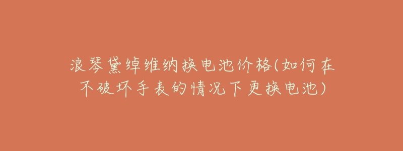 浪琴黛绰维纳换电池价格(如何在不破坏手表的情况下更换电池)-名表号 浪琴黛绰维纳换电池价格(如何在不破坏手表的情况下更换电池)