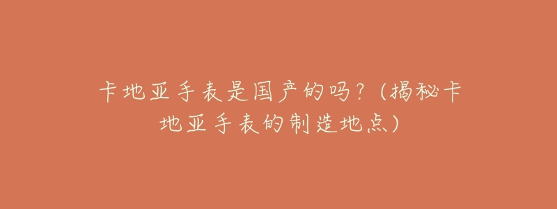 卡地亚手表是国产的吗？(揭秘卡地亚手表的制造地点)