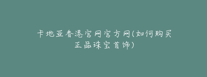 卡地亚香港官网官方网(如何购买正品珠宝首饰)