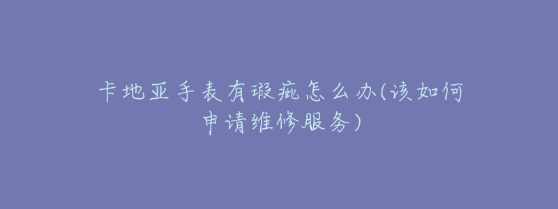 卡地亚手表有瑕疵怎么办(该如何申请维修服务)