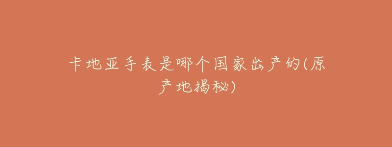 卡地亚手表是哪个国家出产的(原产地揭秘)-名表号 卡地亚手表是哪个国家出产的(原产地揭秘)