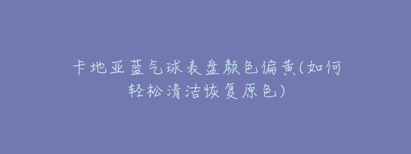 卡地亚蓝气球表盘颜色偏黄(如何轻松清洁恢复原色)