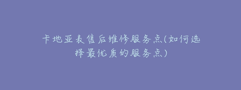 卡地亚表售后维修服务点(如何选择最优质的服务点)