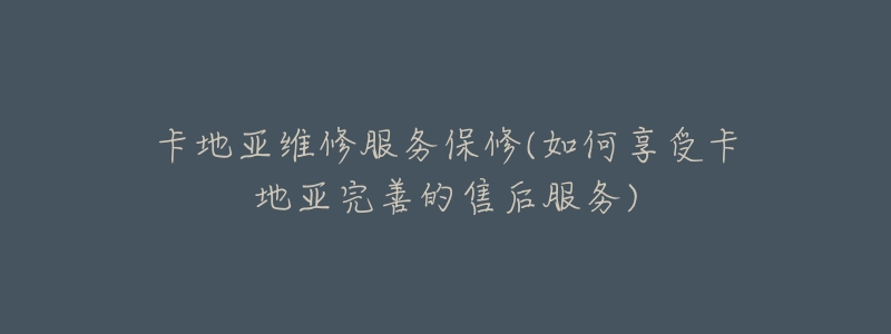 卡地亚维修服务保修(如何享受卡地亚完善的售后服务)