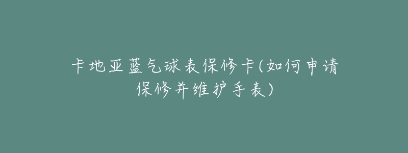 卡地亚蓝气球表保修卡(如何申请保修并维护手表)-名表号 卡地亚蓝气球表保修卡(如何申请保修并维护手表)