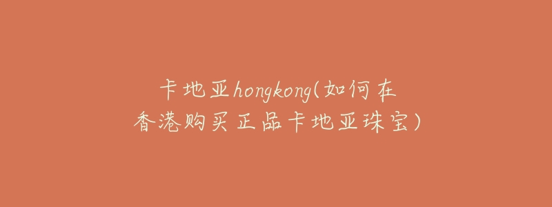 卡地亚hongkong(如何在香港购买正品卡地亚珠宝)