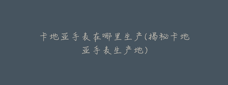 卡地亚手表在哪里生产(揭秘卡地亚手表生产地)