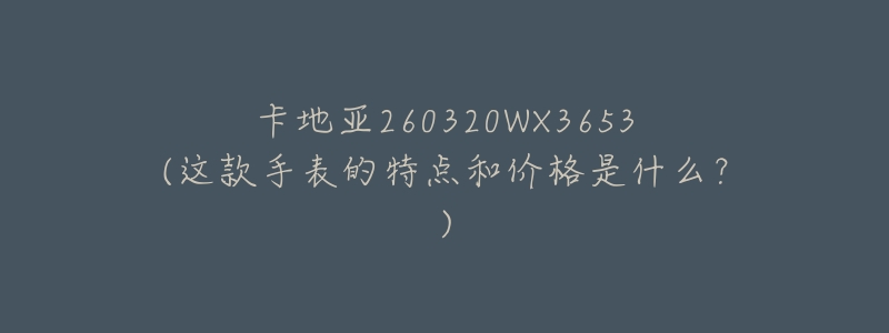 卡地亚260320WX3653(这款手表的特点和价格是什么？)