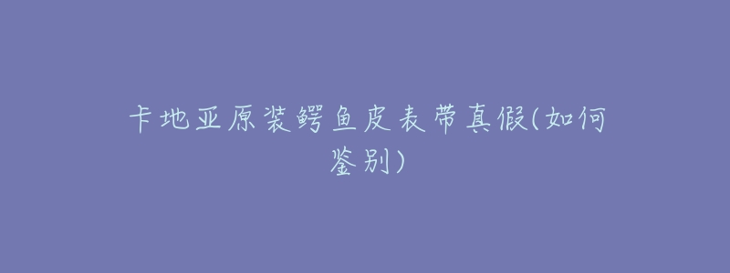 卡地亚原装鳄鱼皮表带真假(如何鉴别)-名表号 卡地亚原装鳄鱼皮表带真假(如何鉴别)