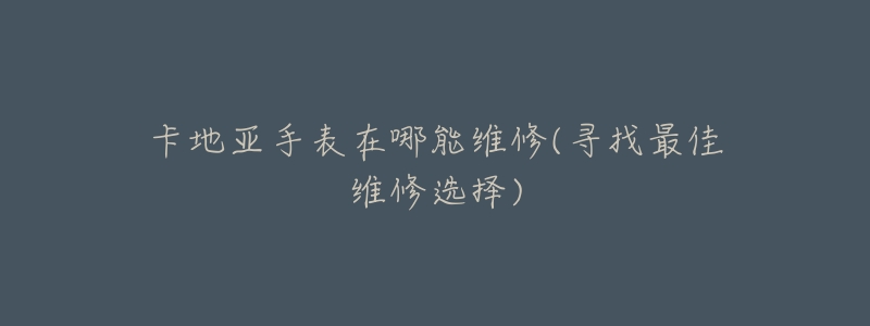 卡地亚手表在哪能维修(寻找最佳维修选择)-名表号 卡地亚手表在哪能维修(寻找最佳维修选择)