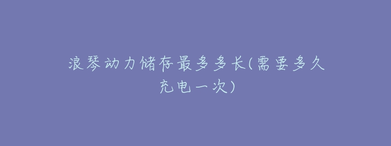 浪琴动力储存最多多长(需要多久充电一次)-名表号 浪琴动力储存最多多长(需要多久充电一次)