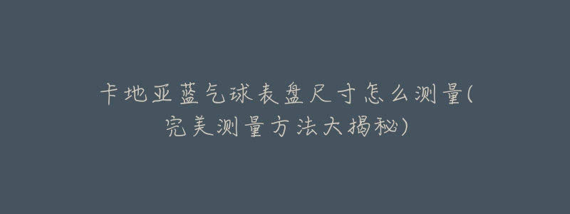 卡地亚蓝气球表盘尺寸怎么测量(完美测量方法大揭秘)-名表号 卡地亚蓝气球表盘尺寸怎么测量(完美测量方法大揭秘)
