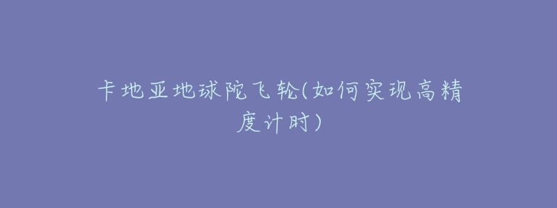 卡地亚地球陀飞轮(如何实现高精度计时)-名表号 卡地亚地球陀飞轮(如何实现高精度计时)