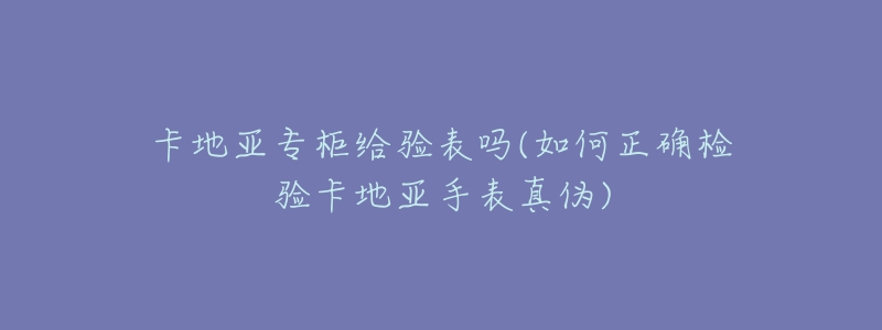 卡地亚专柜给验表吗(如何正确检验卡地亚手表真伪)-名表号 卡地亚专柜给验表吗(如何正确检验卡地亚手表真伪)