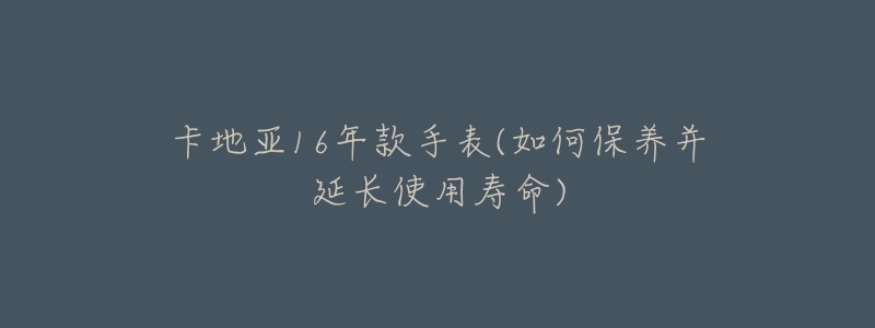 卡地亚16年款手表(如何保养并延长使用寿命)-名表号 卡地亚16年款手表(如何保养并延长使用寿命)