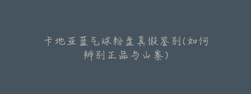 卡地亚蓝气球粉盘真假鉴别(如何辨别正品与山寨)